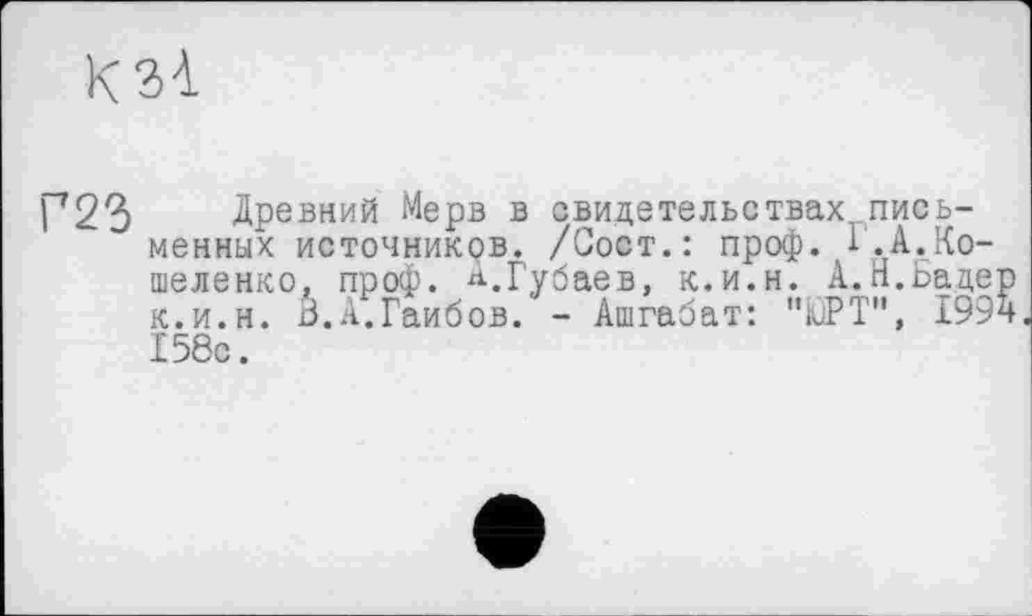 ﻿К ЗІ
Г23 Древний Мерв в свидетельствах письменных источников. /Сост.: проф. Б.А.Ко-шеленко, проф. А.Губаев, к.и.н. А.Н.Бадер к.и.н. З.А.Гаибов. - Ашгабат: '’ЮРТ”, 1994 158с.